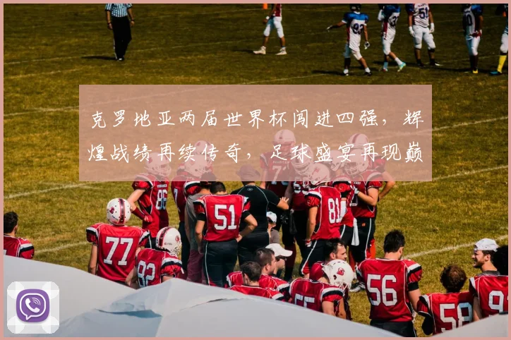 克罗地亚两届世界杯闯进四强，辉煌战绩再续传奇，足球盛宴再现巅峰