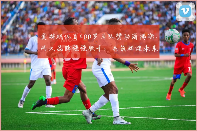 爱游戏体育app罗马队赞助商揭晓，两大品牌强强联手，共筑辉煌未来，助力红狼军团