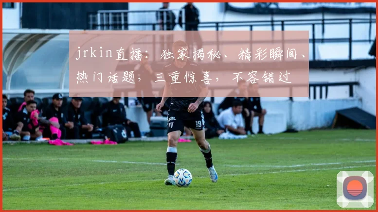 jrkin直播：独家揭秘、精彩瞬间、热门话题，三重惊喜，不容错过