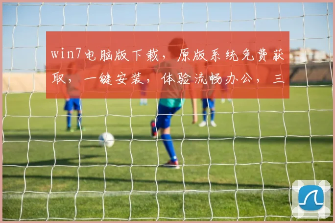 win7电脑版下载，原版系统免费获取，一键安装，体验流畅办公，三大亮点不容错过，推荐下载